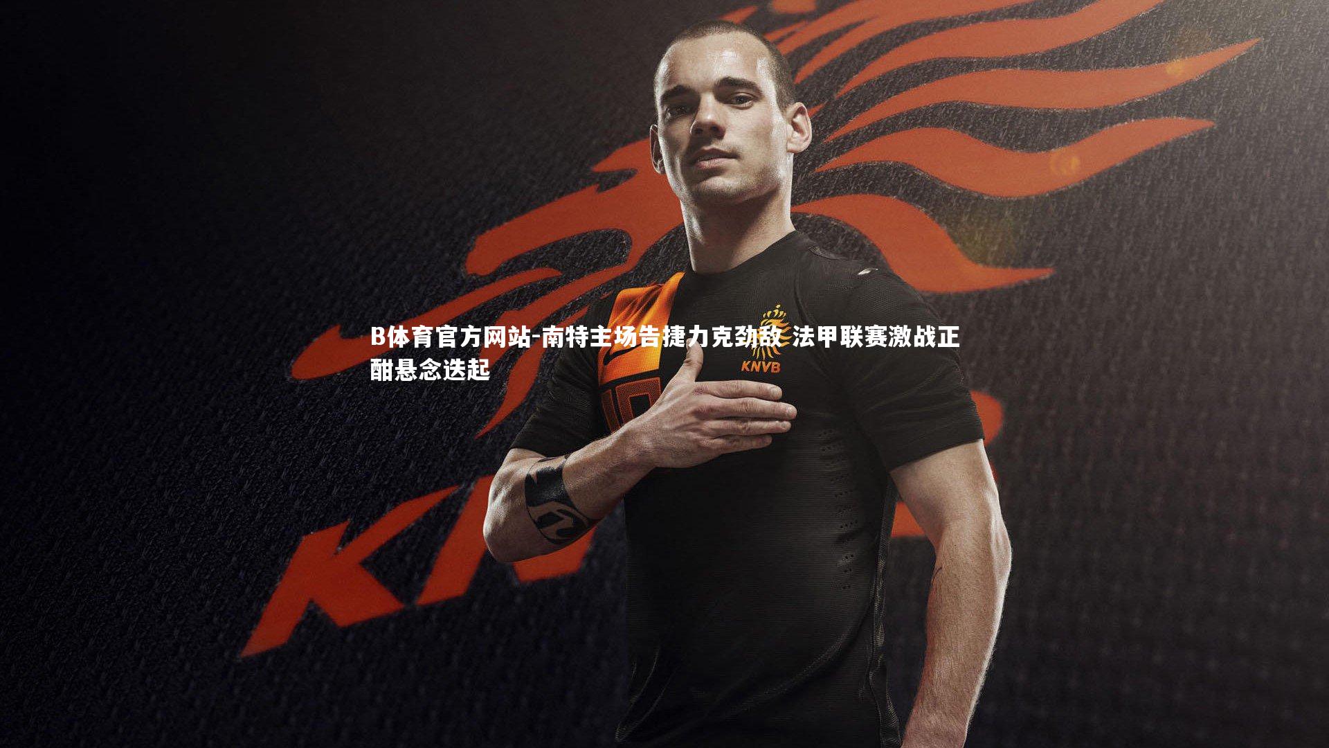 B体育官方网站-南特主场告捷力克劲敌 法甲联赛激战正酣悬念迭起