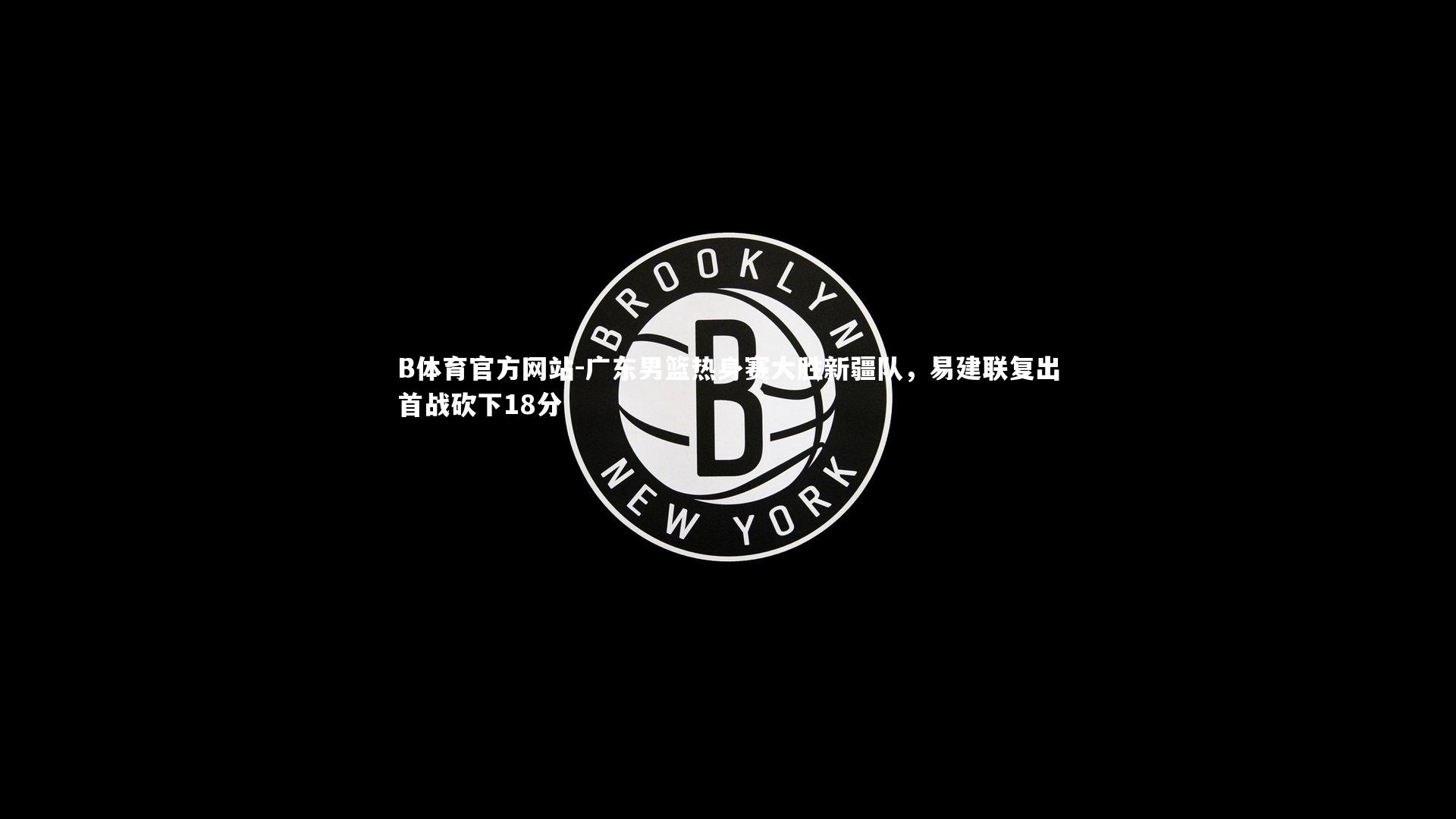 广东男篮热身赛大胜新疆队，易建联复出首战砍下18分