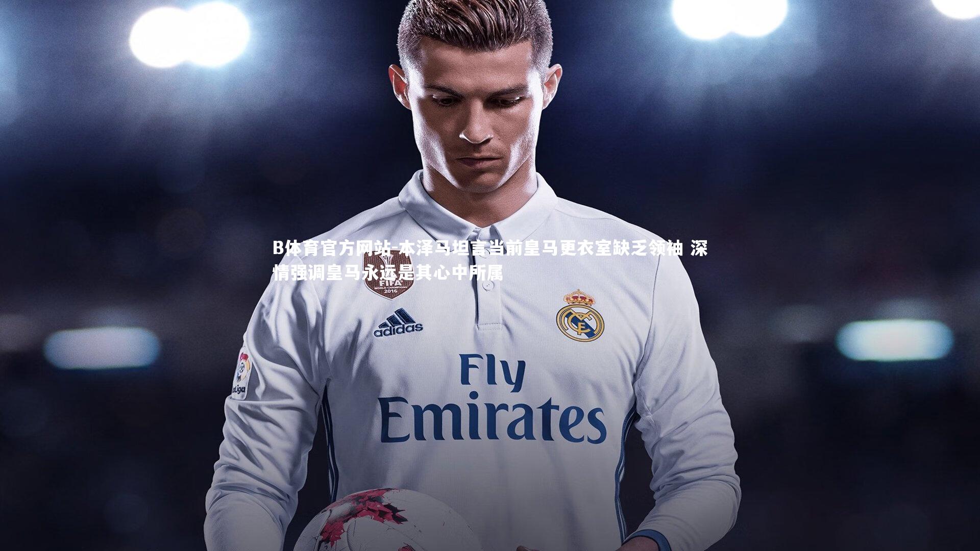 本泽马坦言当前皇马更衣室缺乏领袖 深情强调皇马永远是其心中所属