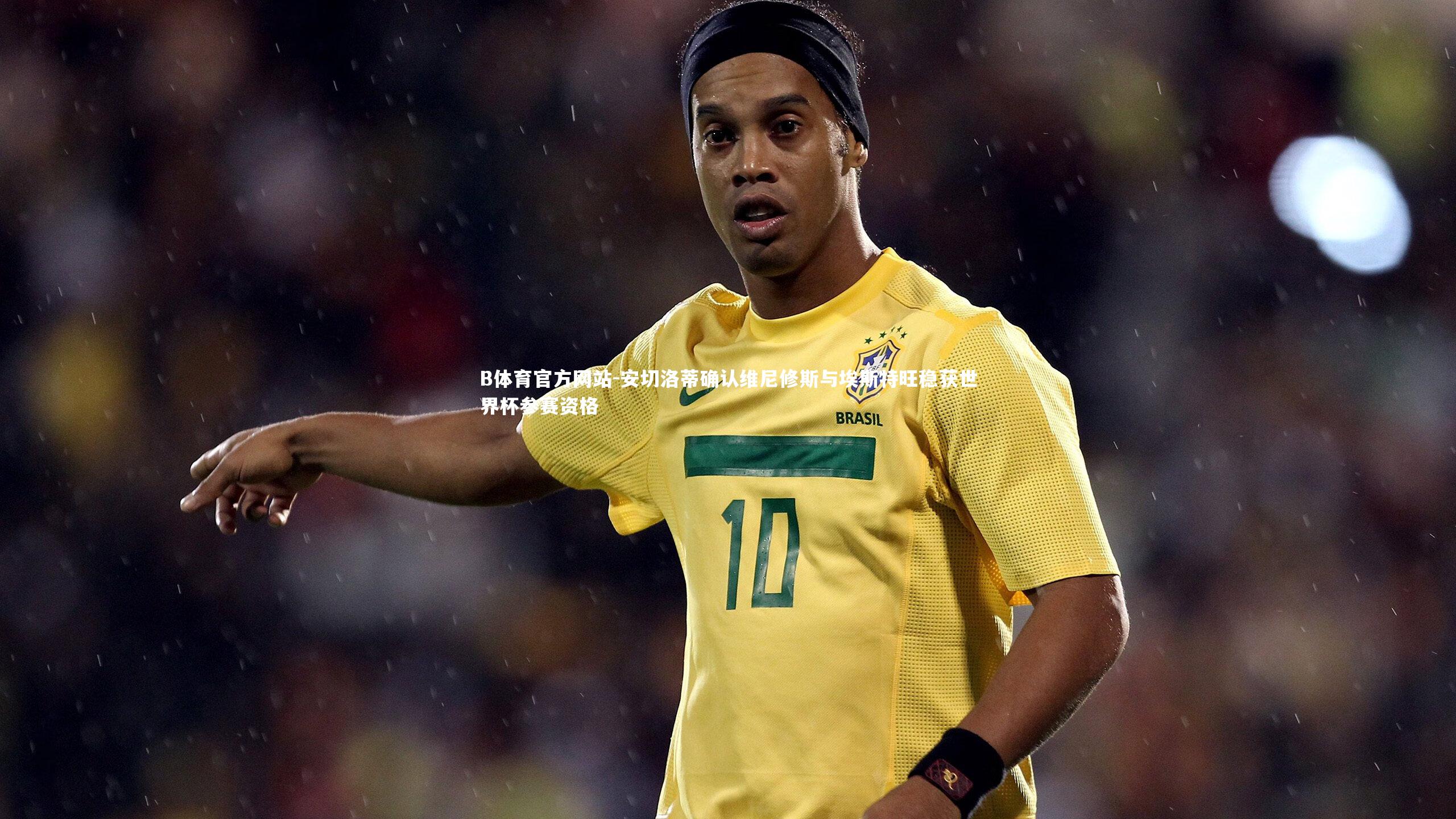 安切洛蒂确认维尼修斯与埃斯特旺稳获世界杯参赛资格