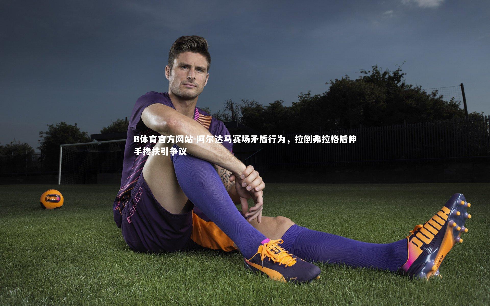 阿尔达马赛场矛盾行为，拉倒弗拉格后伸手搀扶引争议