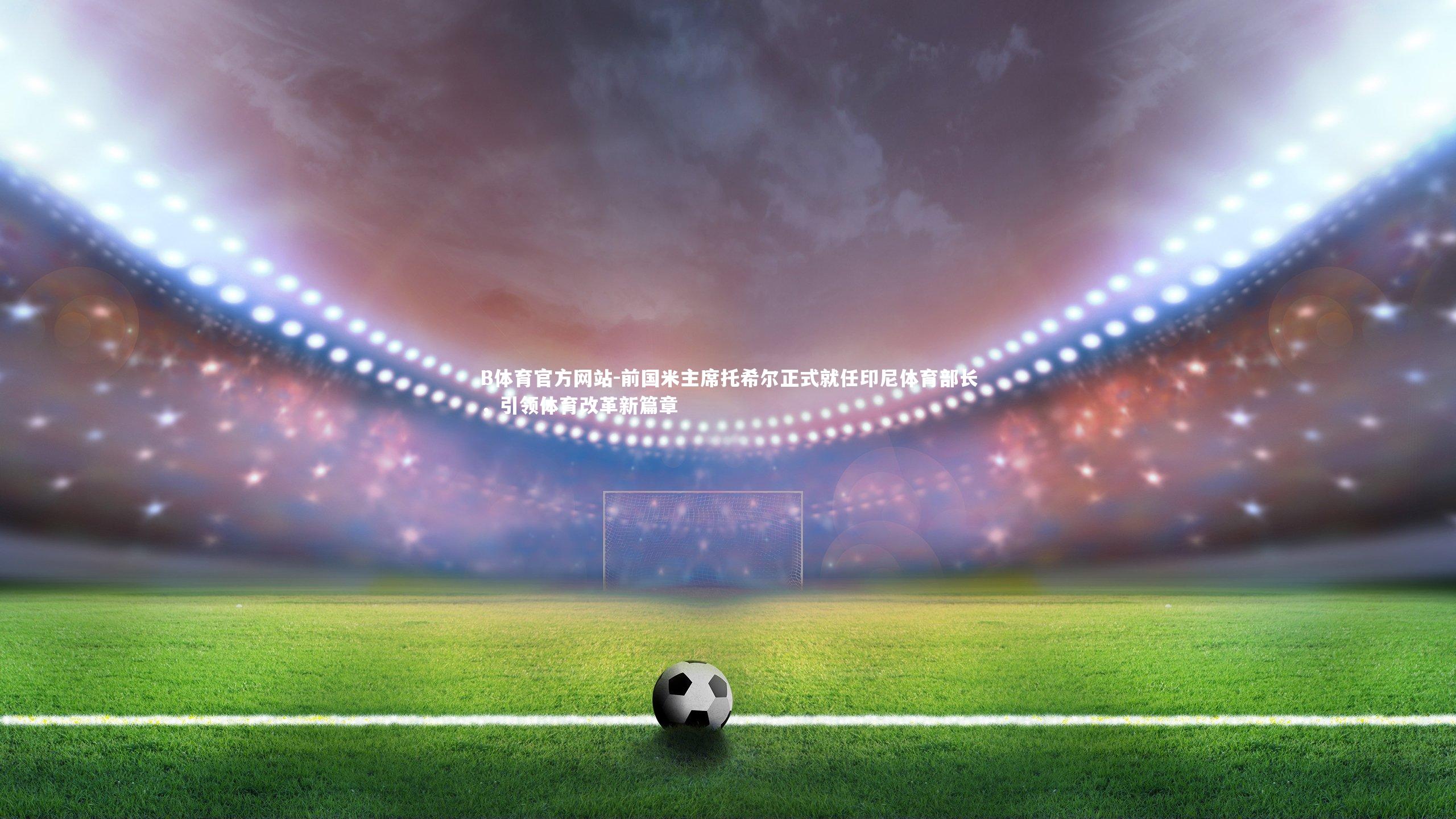 B体育官方网站-前国米主席托希尔正式就任印尼体育部长，引领体育改革新篇章
